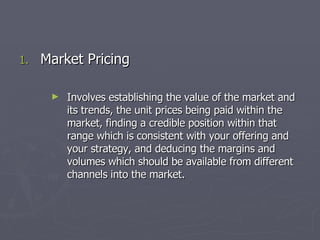 Market Pricing Involves establishing the value of the market and its trends, the unit prices being paid within the market, finding a credible position within that range which is consistent with your offering and your strategy, and deducing the margins and volumes which should be available from different channels into the market. 