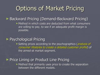 Options of Market Pricing Backward Pricing (Demand-Backward Pricing) Method in which costs are deducted from what consumers are willing to pay, to see if an adequate profit margin is possible. Psychological Pricing Setting prices according to the psychographics ( analysis of consumer lifestyles to create a detailed customer profile ) of the aimed-at market segment. Price Lining or Product Line Pricing Method that primarily uses price to create the separation between the different models. 