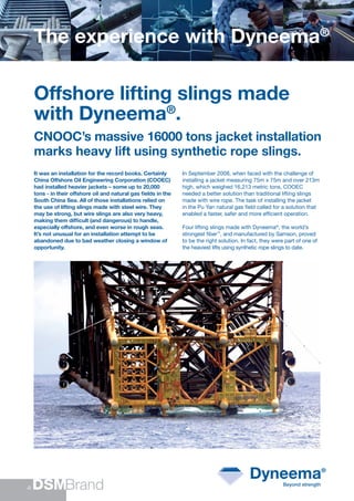 The experience with Dyneema®

Offshore lifting slings made
with Dyneema®.
CNOOC’s massive 16000 tons jacket installation
marks heavy lift using synthetic rope slings.
It was an installation for the record books. Certainly      In September 2008, when faced with the challenge of
China Offshore Oil Engineering Corporation (COOEC)          installing a jacket measuring 75m x 75m and over 213m
had installed heavier jackets – some up to 20,000           high, which weighed 16,213 metric tons, COOEC
tons - in their offshore oil and natural gas ﬁelds in the   needed a better solution than traditional lifting slings
South China Sea. All of those installations relied on       made with wire rope. The task of installing the jacket
the use of lifting slings made with steel wire. They        in the Pu Yan natural gas ﬁeld called for a solution that
may be strong, but wire slings are also very heavy,         enabled a faster, safer and more efﬁcient operation.
making them difﬁcult (and dangerous) to handle,
especially offshore, and even worse in rough seas.          Four lifting slings made with Dyneema®, the world’s
It’s not unusual for an installation attempt to be          strongest ﬁber™, and manufactured by Samson, proved
abandoned due to bad weather closing a window of            to be the right solution. In fact, they were part of one of
opportunity.                                                the heaviest lifts using synthetic rope slings to date.
 