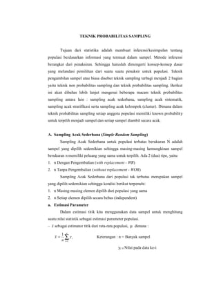 TEKNIK PROBABILITAS SAMPLING


       Tujuan dari statistika adalah membuat inferensi/kesimpulan tentang
populasi berdasarkan informasi yang termuat dalam sampel. Metode inferensi
berangkat dari penaksiran. Sehingga haruslah dimengerti konsep-konsep dasar
yang melandasi pemilihan dari suatu suatu penaksir untuk populasi. Teknik
pengambilan sampel atau biasa disebut teknik sampling terbagi menjadi 2 bagian
yaitu teknik non probabilitas sampling dan teknik probabilitas sampling. Berikut
ini akan dibahas lebih lanjut mengenai beberapa macam teknik probabilitas
sampling antara lain : sampling acak sederhana, sampling acak sistematik,
sampling acak stratifikasi serta sampling acak kelompok (cluster). Dimana dalam
teknik probabilitas sampling setiap anggota populasi memiliki known probability
untuk terpilih menjadi sampel dan setiap sampel diambil secara acak.


A. Sampling Acak Sederhana (Simple Random Sampling)
       Sampling Acak Sederhana untuk populasi terbatas berukuran N adalah
sampel yang dipilih sedemikian sehingga masing-masing kemungkinan sampel
berukuran n memiliki peluang yang sama untuk terpilih. Ada 2 (dua) tipe, yaitu:
1. n Dengan Pengembalian (with replacement - WR)
2. n Tanpa Pengembalian (without replacement - WOR)
       Sampling Acak Sederhana dari populasi tak terbatas merupakan sampel
yang dipilih sedemikian sehingga kondisi berikut terpenuhi:
1. n Masing-masing elemen dipilih dari populasi yang sama
2. n Setiap elemen dipilih secara bebas (independent)
a. Estimasi Parameter
       Dalam estimasi titik kita menggunakan data sampel untuk menghitung
suatu nilai statistik sebagai estimasi parameter populasi.
– x sebagai estimator titik dari rata-rata populasi, µ dimana :

         1 n
    x=     ∑ yi
         n i =1
                               Keterangan : n = Banyak sampel

                                            yi = Nilai pada data ke-i
 