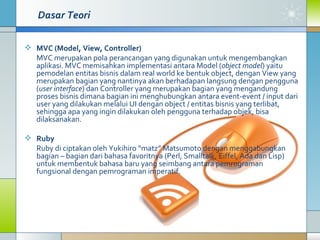 Dasar Teori MVC (Model, View, Controller) MVC merupakan pola perancangan yang digunakan untuk mengembangkan aplikasi. MVC memisahkan implementasi antara Model ( object model ) yaitu pemodelan entitas bisnis dalam real world ke bentuk object, dengan View yang merupakan bagian yang nantinya akan berhadapan langsung dengan pengguna ( user interface ) dan Controller yang merupakan bagian yang mengandung proses bisnis dimana bagian ini menghubungkan antara event-event / input dari user yang dilakukan melalui UI dengan object / entitas bisnis yang terlibat, sehingga apa yang ingin dilakukan oleh pengguna terhadap objek, bisa dilaksanakan.  Ruby   Ruby di ciptakan oleh Yukihiro “matz” Matsumoto dengan menggabungkan bagian – bagian dari bahasa favoritnya (Perl, Smalltalk, Eiffel, Ada dan Lisp) untuk membentuk bahasa baru yang seimbang antara pemrograman fungsional dengan pemrograman imperatif.  