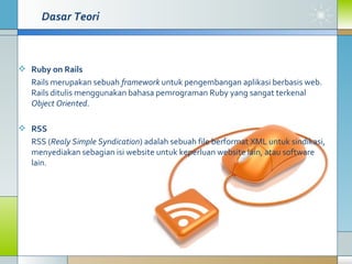 Ruby on Rails   Rails merupakan sebuah  framework  untuk pengembangan aplikasi berbasis web. Rails ditulis menggunakan bahasa pemrograman Ruby yang sangat terkenal  Object Oriented .  RSS RSS ( Realy Simple Syndication ) adalah sebuah file berformat XML untuk sindikasi, menyediakan sebagian isi website untuk keperluan website lain, atau software lain.  Dasar Teori 