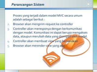 Perancangan Sistem Proses yang terjadi dalam model MVC secara umum adalah sebagai berikut : Browser akan mengirim request ke controller Controller akan meresponya dengan berkomunikasi dengan model. Komunikasi ini dapat berupa mengakses data, ataupun merubah data yang disimpan oleh model. Controller akan membuat view yang bersesuaian Browser akan merender view yang ada.  