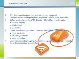 IMPLEMENTASI SISTEM   RSS Directory  di bangung dengan Ruby on Rails yang telah mengimplementasikan pola perancangan MVC (Model, View, Controller).  Dalam pembuatan aplikasi RSS Directory dibutuhkan 3 model, yaitu :  1. Model Category 2. Model Feed 3. Model User Dalam pembuatan aplikasi RSS Directory dibutuhkan 3 controller, yaitu : 1. feeds_controller 2. sessions_controller 3. users_controller View merupakan bagian yang akan berhubungan langsung dengan users atau biasa disebut sebagai  user interface .  
