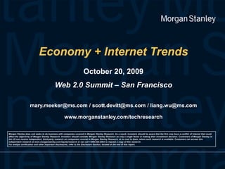 Economy + Internet TrendsOctober 20, 2009 Web 2.0 Summit – San Francisco mary.meeker@ms.com / scott.devitt@ms.com / liang.wu@ms.comwww.morganstanley.com/techresearch Morgan Stanley does and seeks to do business with companies covered in Morgan Stanley Research. As a result, investors should be aware that the firm may have a conflict of interest that could affect the objectivity of Morgan Stanley Research. Investors should consider Morgan Stanley Research as only a single factor in making their investment decision. Customers of Morgan Stanley in the US can receive independent, third-party research on companies covered in Morgan Stanley Research, at no cost to them, where such research is available. Customers can access this independent research at www.morganstanley.com/equityresearch or can call 1-800-624-2063 to request a copy of this research. For analyst certification and other important disclosures, refer to the Disclosure Section, located at the end of this report. 