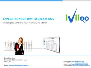 EXPEDITING YOUR WAY TO DREAM JOBS
iViioo Express Candidate Video Job Interview Tutorial




 Dane Disimino
 Corporate Communication Lead
                                                        Corporate site: http://www.iviioo.com
 iViioo, Inc.
                                                        Product Homepage: http://express.iviioo.com
                                                        Official Twitter: http://www.twitter.com/iviioo
 Email: dane.disimino@iviioo.com                        Corporate Blog: http://iviioosview.blogspot.com
 