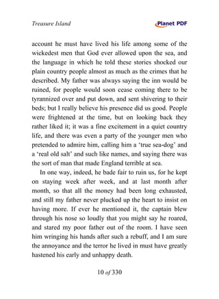 Treasure Island


account he must have lived his life among some of the
wickedest men that God ever allowed upon the sea, and
the language in which he told these stories shocked our
plain country people almost as much as the crimes that he
described. My father was always saying the inn would be
ruined, for people would soon cease coming there to be
tyrannized over and put down, and sent shivering to their
beds; but I really believe his presence did us good. People
were frightened at the time, but on looking back they
rather liked it; it was a fine excitement in a quiet country
life, and there was even a party of the younger men who
pretended to admire him, calling him a ‘true sea-dog’ and
a ‘real old salt’ and such like names, and saying there was
the sort of man that made England terrible at sea.
    In one way, indeed, he bade fair to ruin us, for he kept
on staying week after week, and at last month after
month, so that all the money had been long exhausted,
and still my father never plucked up the heart to insist on
having more. If ever he mentioned it, the captain blew
through his nose so loudly that you might say he roared,
and stared my poor father out of the room. I have seen
him wringing his hands after such a rebuff, and I am sure
the annoyance and the terror he lived in must have greatly
hastened his early and unhappy death.

                         10 of 330
 