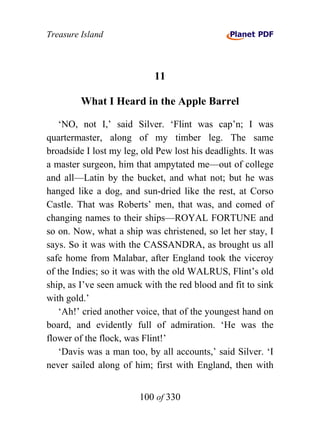 Treasure Island



                            11

         What I Heard in the Apple Barrel

   ‘NO, not I,’ said Silver. ‘Flint was cap’n; I was
quartermaster, along of my timber leg. The same
broadside I lost my leg, old Pew lost his deadlights. It was
a master surgeon, him that ampytated me—out of college
and all—Latin by the bucket, and what not; but he was
hanged like a dog, and sun-dried like the rest, at Corso
Castle. That was Roberts’ men, that was, and comed of
changing names to their ships—ROYAL FORTUNE and
so on. Now, what a ship was christened, so let her stay, I
says. So it was with the CASSANDRA, as brought us all
safe home from Malabar, after England took the viceroy
of the Indies; so it was with the old WALRUS, Flint’s old
ship, as I’ve seen amuck with the red blood and fit to sink
with gold.’
   ‘Ah!’ cried another voice, that of the youngest hand on
board, and evidently full of admiration. ‘He was the
flower of the flock, was Flint!’
   ‘Davis was a man too, by all accounts,’ said Silver. ‘I
never sailed along of him; first with England, then with


                        100 of 330
 