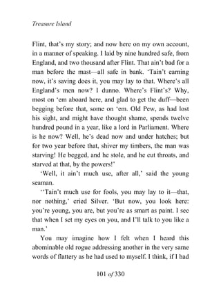 Treasure Island


Flint, that’s my story; and now here on my own account,
in a manner of speaking. I laid by nine hundred safe, from
England, and two thousand after Flint. That ain’t bad for a
man before the mast—all safe in bank. ‘Tain’t earning
now, it’s saving does it, you may lay to that. Where’s all
England’s men now? I dunno. Where’s Flint’s? Why,
most on ‘em aboard here, and glad to get the duff—been
begging before that, some on ‘em. Old Pew, as had lost
his sight, and might have thought shame, spends twelve
hundred pound in a year, like a lord in Parliament. Where
is he now? Well, he’s dead now and under hatches; but
for two year before that, shiver my timbers, the man was
starving! He begged, and he stole, and he cut throats, and
starved at that, by the powers!’
   ‘Well, it ain’t much use, after all,’ said the young
seaman.
   ‘‘Tain’t much use for fools, you may lay to it—that,
nor nothing,’ cried Silver. ‘But now, you look here:
you’re young, you are, but you’re as smart as paint. I see
that when I set my eyes on you, and I’ll talk to you like a
man.’
   You may imagine how I felt when I heard this
abominable old rogue addressing another in the very same
words of flattery as he had used to myself. I think, if I had

                        101 of 330
 
