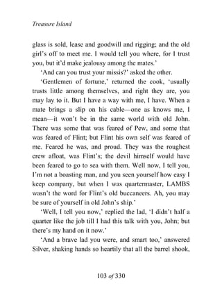 Treasure Island


glass is sold, lease and goodwill and rigging; and the old
girl’s off to meet me. I would tell you where, for I trust
you, but it’d make jealousy among the mates.’
   ‘And can you trust your missis?’ asked the other.
   ‘Gentlemen of fortune,’ returned the cook, ‘usually
trusts little among themselves, and right they are, you
may lay to it. But I have a way with me, I have. When a
mate brings a slip on his cable—one as knows me, I
mean—it won’t be in the same world with old John.
There was some that was feared of Pew, and some that
was feared of Flint; but Flint his own self was feared of
me. Feared he was, and proud. They was the roughest
crew afloat, was Flint’s; the devil himself would have
been feared to go to sea with them. Well now, I tell you,
I’m not a boasting man, and you seen yourself how easy I
keep company, but when I was quartermaster, LAMBS
wasn’t the word for Flint’s old buccaneers. Ah, you may
be sure of yourself in old John’s ship.’
   ‘Well, I tell you now,’ replied the lad, ‘I didn’t half a
quarter like the job till I had this talk with you, John; but
there’s my hand on it now.’
   ‘And a brave lad you were, and smart too,’ answered
Silver, shaking hands so heartily that all the barrel shook,


                        103 of 330
 