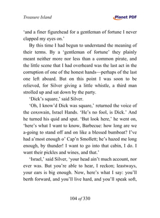 Treasure Island


‘and a finer figurehead for a gentleman of fortune I never
clapped my eyes on.’
    By this time I had begun to understand the meaning of
their terms. By a ‘gentleman of fortune’ they plainly
meant neither more nor less than a common pirate, and
the little scene that I had overheard was the last act in the
corruption of one of the honest hands—perhaps of the last
one left aboard. But on this point I was soon to be
relieved, for Silver giving a little whistle, a third man
strolled up and sat down by the party.
    ‘Dick’s square,’ said Silver.
    ‘Oh, I know’d Dick was square,’ returned the voice of
the coxswain, Israel Hands. ‘He’s no fool, is Dick.’ And
he turned his quid and spat. ‘But look here,’ he went on,
‘here’s what I want to know, Barbecue: how long are we
a-going to stand off and on like a blessed bumboat? I’ve
had a’most enough o’ Cap’n Smollett; he’s hazed me long
enough, by thunder! I want to go into that cabin, I do. I
want their pickles and wines, and that.’
    ‘Israel,’ said Silver, ‘your head ain’t much account, nor
ever was. But you’re able to hear, I reckon; leastways,
your ears is big enough. Now, here’s what I say: you’ll
berth forward, and you’ll live hard, and you’ll speak soft,


                        104 of 330
 
