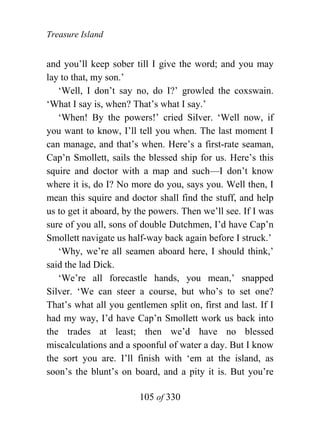 Treasure Island


and you’ll keep sober till I give the word; and you may
lay to that, my son.’
   ‘Well, I don’t say no, do I?’ growled the coxswain.
‘What I say is, when? That’s what I say.’
   ‘When! By the powers!’ cried Silver. ‘Well now, if
you want to know, I’ll tell you when. The last moment I
can manage, and that’s when. Here’s a first-rate seaman,
Cap’n Smollett, sails the blessed ship for us. Here’s this
squire and doctor with a map and such—I don’t know
where it is, do I? No more do you, says you. Well then, I
mean this squire and doctor shall find the stuff, and help
us to get it aboard, by the powers. Then we’ll see. If I was
sure of you all, sons of double Dutchmen, I’d have Cap’n
Smollett navigate us half-way back again before I struck.’
   ‘Why, we’re all seamen aboard here, I should think,’
said the lad Dick.
   ‘We’re all forecastle hands, you mean,’ snapped
Silver. ‘We can steer a course, but who’s to set one?
That’s what all you gentlemen split on, first and last. If I
had my way, I’d have Cap’n Smollett work us back into
the trades at least; then we’d have no blessed
miscalculations and a spoonful of water a day. But I know
the sort you are. I’ll finish with ‘em at the island, as
soon’s the blunt’s on board, and a pity it is. But you’re

                        105 of 330
 