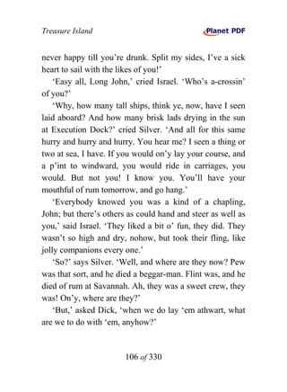 Treasure Island


never happy till you’re drunk. Split my sides, I’ve a sick
heart to sail with the likes of you!’
    ‘Easy all, Long John,’ cried Israel. ‘Who’s a-crossin’
of you?’
    ‘Why, how many tall ships, think ye, now, have I seen
laid aboard? And how many brisk lads drying in the sun
at Execution Dock?’ cried Silver. ‘And all for this same
hurry and hurry and hurry. You hear me? I seen a thing or
two at sea, I have. If you would on’y lay your course, and
a p’int to windward, you would ride in carriages, you
would. But not you! I know you. You’ll have your
mouthful of rum tomorrow, and go hang.’
    ‘Everybody knowed you was a kind of a chapling,
John; but there’s others as could hand and steer as well as
you,’ said Israel. ‘They liked a bit o’ fun, they did. They
wasn’t so high and dry, nohow, but took their fling, like
jolly companions every one.’
    ‘So?’ says Silver. ‘Well, and where are they now? Pew
was that sort, and he died a beggar-man. Flint was, and he
died of rum at Savannah. Ah, they was a sweet crew, they
was! On’y, where are they?’
    ‘But,’ asked Dick, ‘when we do lay ‘em athwart, what
are we to do with ‘em, anyhow?’


                        106 of 330
 