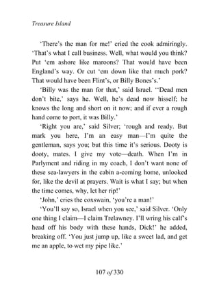 Treasure Island


   ‘There’s the man for me!’ cried the cook admiringly.
‘That’s what I call business. Well, what would you think?
Put ‘em ashore like maroons? That would have been
England’s way. Or cut ‘em down like that much pork?
That would have been Flint’s, or Billy Bones’s.’
   ‘Billy was the man for that,’ said Israel. ‘‘Dead men
don’t bite,’ says he. Well, he’s dead now hisself; he
knows the long and short on it now; and if ever a rough
hand come to port, it was Billy.’
   ‘Right you are,’ said Silver; ‘rough and ready. But
mark you here, I’m an easy man—I’m quite the
gentleman, says you; but this time it’s serious. Dooty is
dooty, mates. I give my vote—death. When I’m in
Parlyment and riding in my coach, I don’t want none of
these sea-lawyers in the cabin a-coming home, unlooked
for, like the devil at prayers. Wait is what I say; but when
the time comes, why, let her rip!’
   ‘John,’ cries the coxswain, ‘you’re a man!’
   ‘You’ll say so, Israel when you see,’ said Silver. ‘Only
one thing I claim—I claim Trelawney. I’ll wring his calf’s
head off his body with these hands, Dick!’ he added,
breaking off. ‘You just jump up, like a sweet lad, and get
me an apple, to wet my pipe like.’


                        107 of 330
 
