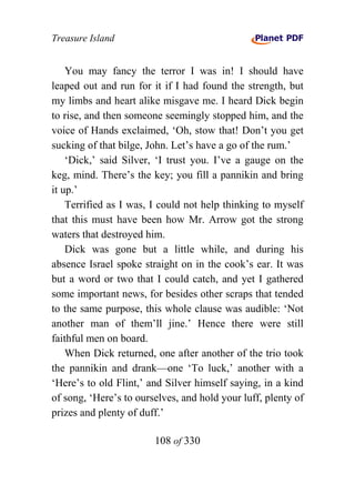 Treasure Island


    You may fancy the terror I was in! I should have
leaped out and run for it if I had found the strength, but
my limbs and heart alike misgave me. I heard Dick begin
to rise, and then someone seemingly stopped him, and the
voice of Hands exclaimed, ‘Oh, stow that! Don’t you get
sucking of that bilge, John. Let’s have a go of the rum.’
    ‘Dick,’ said Silver, ‘I trust you. I’ve a gauge on the
keg, mind. There’s the key; you fill a pannikin and bring
it up.’
    Terrified as I was, I could not help thinking to myself
that this must have been how Mr. Arrow got the strong
waters that destroyed him.
    Dick was gone but a little while, and during his
absence Israel spoke straight on in the cook’s ear. It was
but a word or two that I could catch, and yet I gathered
some important news, for besides other scraps that tended
to the same purpose, this whole clause was audible: ‘Not
another man of them’ll jine.’ Hence there were still
faithful men on board.
    When Dick returned, one after another of the trio took
the pannikin and drank—one ‘To luck,’ another with a
‘Here’s to old Flint,’ and Silver himself saying, in a kind
of song, ‘Here’s to ourselves, and hold your luff, plenty of
prizes and plenty of duff.’

                        108 of 330
 