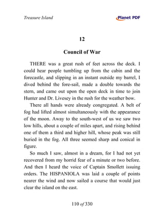 Treasure Island



                            12

                    Council of War

   THERE was a great rush of feet across the deck. I
could hear people tumbling up from the cabin and the
forecastle, and slipping in an instant outside my barrel, I
dived behind the fore-sail, made a double towards the
stern, and came out upon the open deck in time to join
Hunter and Dr. Livesey in the rush for the weather bow.
   There all hands were already congregated. A belt of
fog had lifted almost simultaneously with the appearance
of the moon. Away to the south-west of us we saw two
low hills, about a couple of miles apart, and rising behind
one of them a third and higher hill, whose peak was still
buried in the fog. All three seemed sharp and conical in
figure.
   So much I saw, almost in a dream, for I had not yet
recovered from my horrid fear of a minute or two before.
And then I heard the voice of Captain Smollett issuing
orders. The HISPANIOLA was laid a couple of points
nearer the wind and now sailed a course that would just
clear the island on the east.


                        110 of 330
 