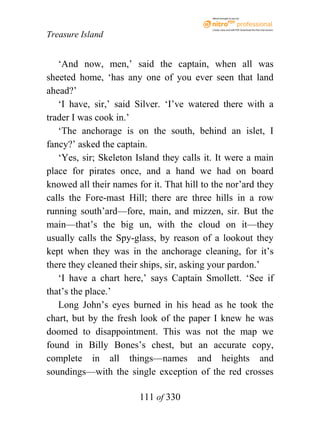 eBook brought to you by



                                           Create, view, and edit PDF. Download the free trial version.

Treasure Island


   ‘And now, men,’ said the captain, when all was
sheeted home, ‘has any one of you ever seen that land
ahead?’
   ‘I have, sir,’ said Silver. ‘I’ve watered there with a
trader I was cook in.’
   ‘The anchorage is on the south, behind an islet, I
fancy?’ asked the captain.
   ‘Yes, sir; Skeleton Island they calls it. It were a main
place for pirates once, and a hand we had on board
knowed all their names for it. That hill to the nor’ard they
calls the Fore-mast Hill; there are three hills in a row
running south’ard—fore, main, and mizzen, sir. But the
main—that’s the big un, with the cloud on it—they
usually calls the Spy-glass, by reason of a lookout they
kept when they was in the anchorage cleaning, for it’s
there they cleaned their ships, sir, asking your pardon.’
   ‘I have a chart here,’ says Captain Smollett. ‘See if
that’s the place.’
   Long John’s eyes burned in his head as he took the
chart, but by the fresh look of the paper I knew he was
doomed to disappointment. This was not the map we
found in Billy Bones’s chest, but an accurate copy,
complete in all things—names and heights and
soundings—with the single exception of the red crosses

                        111 of 330
 