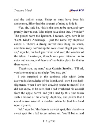 Treasure Island


and the written notes. Sharp as must have been his
annoyance, Silver had the strength of mind to hide it.
    ‘Yes, sir,’ said he, ‘this is the spot, to be sure, and very
prettily drawed out. Who might have done that, I wonder?
The pirates were too ignorant, I reckon. Aye, here it is:
‘Capt. Kidd’s Anchorage’—just the name my shipmate
called it. There’s a strong current runs along the south,
and then away nor’ard up the west coast. Right you was,
sir,’ says he, ‘to haul your wind and keep the weather of
the island. Leastways, if such was your intention as to
enter and careen, and there ain’t no better place for that in
these waters.’
    ‘Thank you, my man,’ says Captain Smollett. ‘I’ll ask
you later on to give us a help. You may go.’
    I was surprised at the coolness with which John
avowed his knowledge of the island, and I own I was half-
frightened when I saw him drawing nearer to myself. He
did not know, to be sure, that I had overheard his council
from the apple barrel, and yet I had by this time taken
such a horror of his cruelty, duplicity, and power that I
could scarce conceal a shudder when he laid his hand
upon my arm.
    ‘Ah,’ says he, ‘this here is a sweet spot, this island— a
sweet spot for a lad to get ashore on. You’ll bathe, and

                          112 of 330
 