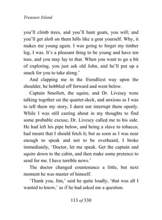 Treasure Island


you’ll climb trees, and you’ll hunt goats, you will; and
you’ll get aloft on them hills like a goat yourself. Why, it
makes me young again. I was going to forget my timber
leg, I was. It’s a pleasant thing to be young and have ten
toes, and you may lay to that. When you want to go a bit
of exploring, you just ask old John, and he’ll put up a
snack for you to take along.’
   And clapping me in the friendliest way upon the
shoulder, he hobbled off forward and went below.
   Captain Smollett, the squire, and Dr. Livesey were
talking together on the quarter-deck, and anxious as I was
to tell them my story, I durst not interrupt them openly.
While I was still casting about in my thoughts to find
some probable excuse, Dr. Livesey called me to his side.
He had left his pipe below, and being a slave to tobacco,
had meant that I should fetch it; but as soon as I was near
enough to speak and not to be overheard, I broke
immediately, ‘Doctor, let me speak. Get the captain and
squire down to the cabin, and then make some pretence to
send for me. I have terrible news.’
   The doctor changed countenance a little, but next
moment he was master of himself.
   ‘Thank you, Jim,’ said he quite loudly, ‘that was all I
wanted to know,’ as if he had asked me a question.

                        113 of 330
 