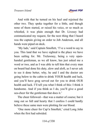 Treasure Island


   And with that he turned on his heel and rejoined the
other two. They spoke together for a little, and though
none of them started, or raised his voice, or so much as
whistled, it was plain enough that Dr. Livesey had
communicated my request, for the next thing that I heard
was the captain giving an order to Job Anderson, and all
hands were piped on deck.
   ‘My lads,’ said Captain Smollett, ‘I’ve a word to say to
you. This land that we have sighted is the place we have
been sailing for. Mr. Trelawney, being a very open-
handed gentleman, as we all know, has just asked me a
word or two, and as I was able to tell him that every man
on board had done his duty, alow and aloft, as I never ask
to see it done better, why, he and I and the doctor are
going below to the cabin to drink YOUR health and luck,
and you’ll have grog served out for you to drink OUR
health and luck. I’ll tell you what I think of this: I think it
handsome. And if you think as I do, you’ll give a good
sea-cheer for the gentleman that does it.’
   The cheer followed—that was a matter of course; but it
rang out so full and hearty that I confess I could hardly
believe these same men were plotting for our blood.
   ‘One more cheer for Cap’n Smollett,’ cried Long John
when the first had subsided.

                         114 of 330
 