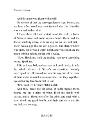 Treasure Island


   And this also was given with a will.
   On the top of that the three gentlemen went below, and
not long after, word was sent forward that Jim Hawkins
was wanted in the cabin.
   I found them all three seated round the table, a bottle
of Spanish wine and some raisins before them, and the
doctor smoking away, with his wig on his lap, and that, I
knew, was a sign that he was agitated. The stern window
was open, for it was a warm night, and you could see the
moon shining behind on the ship’s wake.
   ‘Now, Hawkins,’ said the squire, ‘you have something
to say. Speak up.’
   I did as I was bid, and as short as I could make it, told
the whole details of Silver’s conversation. Nobody
interrupted me till I was done, nor did any one of the three
of them make so much as a movement, but they kept their
eyes upon my face from first to last.
   ‘Jim,’ said Dr. Livesey, ‘take a seat.’
   And they made me sit down at table beside them,
poured me out a glass of wine, filled my hands with
raisins, and all three, one after the other, and each with a
bow, drank my good health, and their service to me, for
my luck and courage.


                        115 of 330
 
