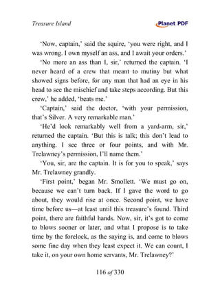 Treasure Island


   ‘Now, captain,’ said the squire, ‘you were right, and I
was wrong. I own myself an ass, and I await your orders.’
   ‘No more an ass than I, sir,’ returned the captain. ‘I
never heard of a crew that meant to mutiny but what
showed signs before, for any man that had an eye in his
head to see the mischief and take steps according. But this
crew,’ he added, ‘beats me.’
   ‘Captain,’ said the doctor, ‘with your permission,
that’s Silver. A very remarkable man.’
   ‘He’d look remarkably well from a yard-arm, sir,’
returned the captain. ‘But this is talk; this don’t lead to
anything. I see three or four points, and with Mr.
Trelawney’s permission, I’ll name them.’
   ‘You, sir, are the captain. It is for you to speak,’ says
Mr. Trelawney grandly.
   ‘First point,’ began Mr. Smollett. ‘We must go on,
because we can’t turn back. If I gave the word to go
about, they would rise at once. Second point, we have
time before us—at least until this treasure’s found. Third
point, there are faithful hands. Now, sir, it’s got to come
to blows sooner or later, and what I propose is to take
time by the forelock, as the saying is, and come to blows
some fine day when they least expect it. We can count, I
take it, on your own home servants, Mr. Trelawney?’

                        116 of 330
 