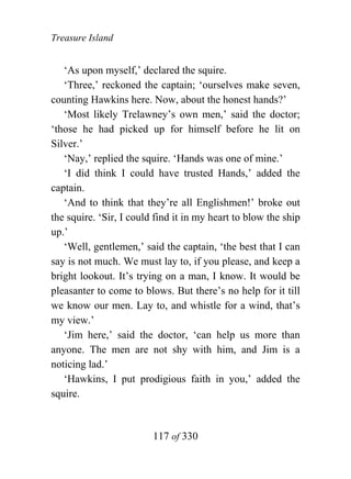 Treasure Island


   ‘As upon myself,’ declared the squire.
   ‘Three,’ reckoned the captain; ‘ourselves make seven,
counting Hawkins here. Now, about the honest hands?’
   ‘Most likely Trelawney’s own men,’ said the doctor;
‘those he had picked up for himself before he lit on
Silver.’
   ‘Nay,’ replied the squire. ‘Hands was one of mine.’
   ‘I did think I could have trusted Hands,’ added the
captain.
   ‘And to think that they’re all Englishmen!’ broke out
the squire. ‘Sir, I could find it in my heart to blow the ship
up.’
   ‘Well, gentlemen,’ said the captain, ‘the best that I can
say is not much. We must lay to, if you please, and keep a
bright lookout. It’s trying on a man, I know. It would be
pleasanter to come to blows. But there’s no help for it till
we know our men. Lay to, and whistle for a wind, that’s
my view.’
   ‘Jim here,’ said the doctor, ‘can help us more than
anyone. The men are not shy with him, and Jim is a
noticing lad.’
   ‘Hawkins, I put prodigious faith in you,’ added the
squire.


                         117 of 330
 