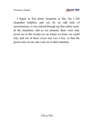 Treasure Island


   I began to feel pretty desperate at this, for I felt
altogether helpless; and yet, by an odd train of
circumstances, it was indeed through me that safety came.
In the meantime, talk as we pleased, there were only
seven out of the twenty-six on whom we knew we could
rely; and out of these seven one was a boy, so that the
grown men on our side were six to their nineteen.




                       118 of 330
 