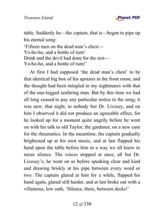 Treasure Island


table. Suddenly he—the captain, that is—began to pipe up
his eternal song:
‘Fifteen men on the dead man’s chest—
Yo-ho-ho, and a bottle of rum!
Drink and the devil had done for the rest—
Yo-ho-ho, and a bottle of rum!’
    At first I had supposed ‘the dead man’s chest’ to be
that identical big box of his upstairs in the front room, and
the thought had been mingled in my nightmares with that
of the one-legged seafaring man. But by this time we had
all long ceased to pay any particular notice to the song; it
was new, that night, to nobody but Dr. Livesey, and on
him I observed it did not produce an agreeable effect, for
he looked up for a moment quite angrily before he went
on with his talk to old Taylor, the gardener, on a new cure
for the rheumatics. In the meantime, the captain gradually
brightened up at his own music, and at last flapped his
hand upon the table before him in a way we all knew to
mean silence. The voices stopped at once, all but Dr.
Livesey’s; he went on as before speaking clear and kind
and drawing briskly at his pipe between every word or
two. The captain glared at him for a while, flapped his
hand again, glared still harder, and at last broke out with a
villainous, low oath, ‘Silence, there, between decks!’


                         12 of 330
 