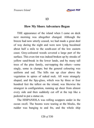 Treasure Island


                           13

         How My Shore Adventure Began

   THE appearance of the island when I came on deck
next morning was altogether changed. Although the
breeze had now utterly ceased, we had made a great deal
of way during the night and were now lying becalmed
about half a mile to the south-east of the low eastern
coast. Grey-coloured woods covered a large part of the
surface. This even tint was indeed broken up by streaks of
yellow sand-break in the lower lands, and by many tall
trees of the pine family, out-topping the others—some
singly, some in clumps; but the general colouring was
uniform and sad. The hills ran up clear above the
vegetation in spires of naked rock. All were strangely
shaped, and the Spy-glass, which was by three or four
hundred feet the tallest on the island, was likewise the
strangest in configuration, running up sheer from almost
every side and then suddenly cut off at the top like a
pedestal to put a statue on.
   The HISPANIOLA was rolling scuppers under in the
ocean swell. The booms were tearing at the blocks, the
rudder was banging to and fro, and the whole ship


                       120 of 330
 
