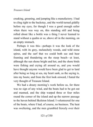 Treasure Island


creaking, groaning, and jumping like a manufactory. I had
to cling tight to the backstay, and the world turned giddily
before my eyes, for though I was a good enough sailor
when there was way on, this standing still and being
rolled about like a bottle was a thing I never learned to
stand without a qualm or so, above all in the morning, on
an empty stomach.
    Perhaps it was this—perhaps it was the look of the
island, with its grey, melancholy woods, and wild stone
spires, and the surf that we could both see and hear
foaming and thundering on the steep beach—at least,
although the sun shone bright and hot, and the shore birds
were fishing and crying all around us, and you would
have thought anyone would have been glad to get to land
after being so long at sea, my heart sank, as the saying is,
into my boots; and from the first look onward, I hated the
very thought of Treasure Island.
    We had a dreary morning’s work before us, for there
was no sign of any wind, and the boats had to be got out
and manned, and the ship warped three or four miles
round the corner of the island and up the narrow passage
to the haven behind Skeleton Island. I volunteered for one
of the boats, where I had, of course, no business. The heat
was sweltering, and the men grumbled fiercely over their

                        121 of 330
 