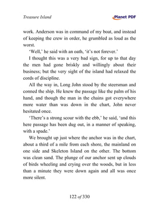 Treasure Island


work. Anderson was in command of my boat, and instead
of keeping the crew in order, he grumbled as loud as the
worst.
   ‘Well,’ he said with an oath, ‘it’s not forever.’
   I thought this was a very bad sign, for up to that day
the men had gone briskly and willingly about their
business; but the very sight of the island had relaxed the
cords of discipline.
   All the way in, Long John stood by the steersman and
conned the ship. He knew the passage like the palm of his
hand, and though the man in the chains got everywhere
more water than was down in the chart, John never
hesitated once.
   ‘There’s a strong scour with the ebb,’ he said, ‘and this
here passage has been dug out, in a manner of speaking,
with a spade.’
   We brought up just where the anchor was in the chart,
about a third of a mile from each shore, the mainland on
one side and Skeleton Island on the other. The bottom
was clean sand. The plunge of our anchor sent up clouds
of birds wheeling and crying over the woods, but in less
than a minute they were down again and all was once
more silent.


                        122 of 330
 
