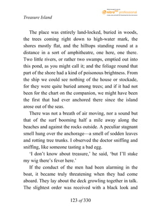 eBook brought to you by



                                           Create, view, and edit PDF. Download the free trial version.

Treasure Island


   The place was entirely land-locked, buried in woods,
the trees coming right down to high-water mark, the
shores mostly flat, and the hilltops standing round at a
distance in a sort of amphitheatre, one here, one there.
Two little rivers, or rather two swamps, emptied out into
this pond, as you might call it; and the foliage round that
part of the shore had a kind of poisonous brightness. From
the ship we could see nothing of the house or stockade,
for they were quite buried among trees; and if it had not
been for the chart on the companion, we might have been
the first that had ever anchored there since the island
arose out of the seas.
   There was not a breath of air moving, nor a sound but
that of the surf booming half a mile away along the
beaches and against the rocks outside. A peculiar stagnant
smell hung over the anchorage—a smell of sodden leaves
and rotting tree trunks. I observed the doctor sniffing and
sniffing, like someone tasting a bad egg.
   ‘I don’t know about treasure,’ he said, ‘but I’ll stake
my wig there’s fever here.’
   If the conduct of the men had been alarming in the
boat, it became truly threatening when they had come
aboard. They lay about the deck growling together in talk.
The slightest order was received with a black look and

                        123 of 330
 