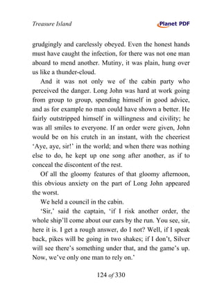 Treasure Island


grudgingly and carelessly obeyed. Even the honest hands
must have caught the infection, for there was not one man
aboard to mend another. Mutiny, it was plain, hung over
us like a thunder-cloud.
   And it was not only we of the cabin party who
perceived the danger. Long John was hard at work going
from group to group, spending himself in good advice,
and as for example no man could have shown a better. He
fairly outstripped himself in willingness and civility; he
was all smiles to everyone. If an order were given, John
would be on his crutch in an instant, with the cheeriest
‘Aye, aye, sir!’ in the world; and when there was nothing
else to do, he kept up one song after another, as if to
conceal the discontent of the rest.
   Of all the gloomy features of that gloomy afternoon,
this obvious anxiety on the part of Long John appeared
the worst.
   We held a council in the cabin.
   ‘Sir,’ said the captain, ‘if I risk another order, the
whole ship’ll come about our ears by the run. You see, sir,
here it is. I get a rough answer, do I not? Well, if I speak
back, pikes will be going in two shakes; if I don’t, Silver
will see there’s something under that, and the game’s up.
Now, we’ve only one man to rely on.’

                        124 of 330
 