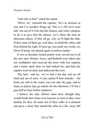 Treasure Island


    ‘And who is that?’ asked the squire.
    ‘Silver, sir,’ returned the captain; ‘he’s as anxious as
you and I to smother things up. This is a tiff; he’d soon
talk ‘em out of it if he had the chance, and what I propose
to do is to give him the chance. Let’s allow the men an
afternoon ashore. If they all go, why we’ll fight the ship.
If they none of them go, well then, we hold the cabin, and
God defend the right. If some go, you mark my words, sir,
Silver’ll bring ‘em aboard again as mild as lambs.’
    It was so decided; loaded pistols were served out to all
the sure men; Hunter, Joyce, and Redruth were taken into
our confidence and received the news with less surprise
and a better spirit than we had looked for, and then the
captain went on deck and addressed the crew.
    ‘My lads,’ said he, ‘we’ve had a hot day and are all
tired and out of sorts. A turn ashore’ll hurt nobody— the
boats are still in the water; you can take the gigs, and as
many as please may go ashore for the afternoon. I’ll fire a
gun half an hour before sundown.’
    I believe the silly fellows must have thought they
would break their shins over treasure as soon as they were
landed, for they all came out of their sulks in a moment
and gave a cheer that started the echo in a far- away hill


                        125 of 330
 