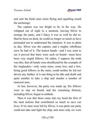 Treasure Island


and sent the birds once more flying and squalling round
the anchorage.
   The captain was too bright to be in the way. He
whipped out of sight in a moment, leaving Silver to
arrange the party, and I fancy it was as well he did so.
Had he been on deck, he could no longer so much as have
pretended not to understand the situation. It was as plain
as day. Silver was the captain, and a mighty rebellious
crew he had of it. The honest hands—and I was soon to
see it proved that there were such on board—must have
been very stupid fellows. Or rather, I suppose the truth
was this, that all hands were disaffected by the example of
the ringleaders—only some more, some less; and a few,
being good fellows in the main, could neither be led nor
driven any further. It is one thing to be idle and skulk and
quite another to take a ship and murder a number of
innocent men.
   At last, however, the party was made up. Six fellows
were to stay on board, and the remaining thirteen,
including Silver, began to embark.
   Then it was that there came into my head the first of
the mad notions that contributed so much to save our
lives. If six men were left by Silver, it was plain our party
could not take and fight the ship; and since only six were

                        126 of 330
 