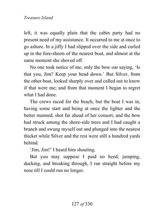 Treasure Island


left, it was equally plain that the cabin party had no
present need of my assistance. It occurred to me at once to
go ashore. In a jiffy I had slipped over the side and curled
up in the fore-sheets of the nearest boat, and almost at the
same moment she shoved off.
    No one took notice of me, only the bow oar saying, ‘Is
that you, Jim? Keep your head down.’ But Silver, from
the other boat, looked sharply over and called out to know
if that were me; and from that moment I began to regret
what I had done.
    The crews raced for the beach, but the boat I was in,
having some start and being at once the lighter and the
better manned, shot far ahead of her consort, and the bow
had struck among the shore-side trees and I had caught a
branch and swung myself out and plunged into the nearest
thicket while Silver and the rest were still a hundred yards
behind.
    ‘Jim, Jim!’ I heard him shouting.
    But you may suppose I paid no heed; jumping,
ducking, and breaking through, I ran straight before my
nose till I could run no longer.




                        127 of 330
 
