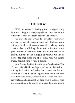Treasure Island



                             14

                     The First Blow

    I WAS so pleased at having given the slip to Long
John that I began to enjoy myself and look around me
with some interest on the strange land that I was in.
    I had crossed a marshy tract full of willows, bulrushes,
and odd, outlandish, swampy trees; and I had now come
out upon the skirts of an open piece of undulating, sandy
country, about a mile long, dotted with a few pines and a
great number of contorted trees, not unlike the oak in
growth, but pale in the foliage, like willows. On the far
side of the open stood one of the hills, with two quaint,
craggy peaks shining vividly in the sun.
    I now felt for the first time the joy of exploration. The
isle was uninhabited; my shipmates I had left behind, and
nothing lived in front of me but dumb brutes and fowls. I
turned hither and thither among the trees. Here and there
were flowering plants, unknown to me; here and there I
saw snakes, and one raised his head from a ledge of rock
and hissed at me with a noise not unlike the spinning of a



                        128 of 330
 