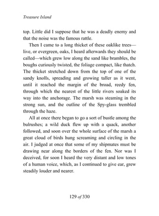 Treasure Island


top. Little did I suppose that he was a deadly enemy and
that the noise was the famous rattle.
    Then I came to a long thicket of these oaklike trees—
live, or evergreen, oaks, I heard afterwards they should be
called—which grew low along the sand like brambles, the
boughs curiously twisted, the foliage compact, like thatch.
The thicket stretched down from the top of one of the
sandy knolls, spreading and growing taller as it went,
until it reached the margin of the broad, reedy fen,
through which the nearest of the little rivers soaked its
way into the anchorage. The marsh was steaming in the
strong sun, and the outline of the Spy-glass trembled
through the haze.
    All at once there began to go a sort of bustle among the
bulrushes; a wild duck flew up with a quack, another
followed, and soon over the whole surface of the marsh a
great cloud of birds hung screaming and circling in the
air. I judged at once that some of my shipmates must be
drawing near along the borders of the fen. Nor was I
deceived, for soon I heard the very distant and low tones
of a human voice, which, as I continued to give ear, grew
steadily louder and nearer.




                        129 of 330
 
