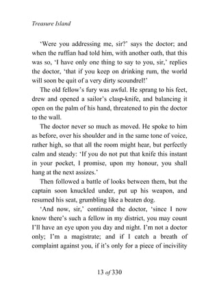 Treasure Island


    ‘Were you addressing me, sir?’ says the doctor; and
when the ruffian had told him, with another oath, that this
was so, ‘I have only one thing to say to you, sir,’ replies
the doctor, ‘that if you keep on drinking rum, the world
will soon be quit of a very dirty scoundrel!’
    The old fellow’s fury was awful. He sprang to his feet,
drew and opened a sailor’s clasp-knife, and balancing it
open on the palm of his hand, threatened to pin the doctor
to the wall.
    The doctor never so much as moved. He spoke to him
as before, over his shoulder and in the same tone of voice,
rather high, so that all the room might hear, but perfectly
calm and steady: ‘If you do not put that knife this instant
in your pocket, I promise, upon my honour, you shall
hang at the next assizes.’
    Then followed a battle of looks between them, but the
captain soon knuckled under, put up his weapon, and
resumed his seat, grumbling like a beaten dog.
    ‘And now, sir,’ continued the doctor, ‘since I now
know there’s such a fellow in my district, you may count
I’ll have an eye upon you day and night. I’m not a doctor
only; I’m a magistrate; and if I catch a breath of
complaint against you, if it’s only for a piece of incivility


                         13 of 330
 