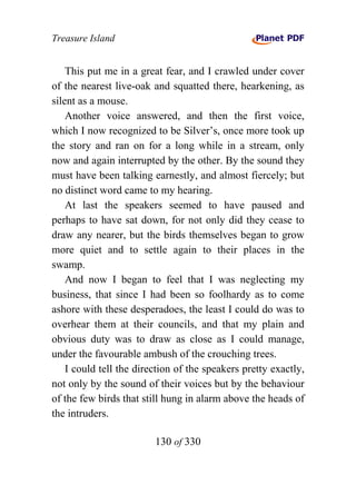 Treasure Island


    This put me in a great fear, and I crawled under cover
of the nearest live-oak and squatted there, hearkening, as
silent as a mouse.
    Another voice answered, and then the first voice,
which I now recognized to be Silver’s, once more took up
the story and ran on for a long while in a stream, only
now and again interrupted by the other. By the sound they
must have been talking earnestly, and almost fiercely; but
no distinct word came to my hearing.
    At last the speakers seemed to have paused and
perhaps to have sat down, for not only did they cease to
draw any nearer, but the birds themselves began to grow
more quiet and to settle again to their places in the
swamp.
    And now I began to feel that I was neglecting my
business, that since I had been so foolhardy as to come
ashore with these desperadoes, the least I could do was to
overhear them at their councils, and that my plain and
obvious duty was to draw as close as I could manage,
under the favourable ambush of the crouching trees.
    I could tell the direction of the speakers pretty exactly,
not only by the sound of their voices but by the behaviour
of the few birds that still hung in alarm above the heads of
the intruders.

                         130 of 330
 