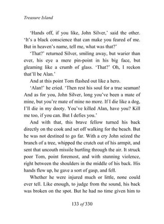 Treasure Island


    ‘Hands off, if you like, John Silver,’ said the other.
‘It’s a black conscience that can make you feared of me.
But in heaven’s name, tell me, what was that?’
    ‘That?’ returned Silver, smiling away, but warier than
ever, his eye a mere pin-point in his big face, but
gleaming like a crumb of glass. ‘That?’ Oh, I reckon
that’ll be Alan.’
    And at this point Tom flashed out like a hero.
    ‘Alan!’ he cried. ‘Then rest his soul for a true seaman!
And as for you, John Silver, long you’ve been a mate of
mine, but you’re mate of mine no more. If I die like a dog,
I’ll die in my dooty. You’ve killed Alan, have you? Kill
me too, if you can. But I defies you.’
    And with that, this brave fellow turned his back
directly on the cook and set off walking for the beach. But
he was not destined to go far. With a cry John seized the
branch of a tree, whipped the crutch out of his armpit, and
sent that uncouth missile hurtling through the air. It struck
poor Tom, point foremost, and with stunning violence,
right between the shoulders in the middle of his back. His
hands flew up, he gave a sort of gasp, and fell.
    Whether he were injured much or little, none could
ever tell. Like enough, to judge from the sound, his back
was broken on the spot. But he had no time given him to

                        133 of 330
 