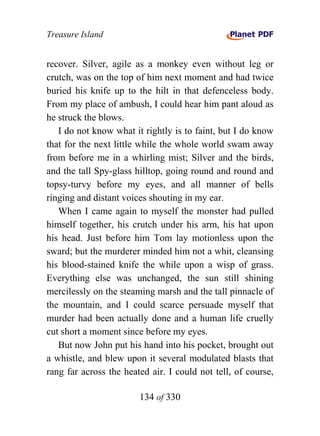 Treasure Island


recover. Silver, agile as a monkey even without leg or
crutch, was on the top of him next moment and had twice
buried his knife up to the hilt in that defenceless body.
From my place of ambush, I could hear him pant aloud as
he struck the blows.
   I do not know what it rightly is to faint, but I do know
that for the next little while the whole world swam away
from before me in a whirling mist; Silver and the birds,
and the tall Spy-glass hilltop, going round and round and
topsy-turvy before my eyes, and all manner of bells
ringing and distant voices shouting in my ear.
   When I came again to myself the monster had pulled
himself together, his crutch under his arm, his hat upon
his head. Just before him Tom lay motionless upon the
sward; but the murderer minded him not a whit, cleansing
his blood-stained knife the while upon a wisp of grass.
Everything else was unchanged, the sun still shining
mercilessly on the steaming marsh and the tall pinnacle of
the mountain, and I could scarce persuade myself that
murder had been actually done and a human life cruelly
cut short a moment since before my eyes.
   But now John put his hand into his pocket, brought out
a whistle, and blew upon it several modulated blasts that
rang far across the heated air. I could not tell, of course,

                        134 of 330
 