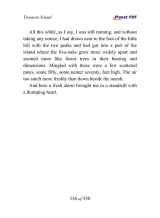 Treasure Island


    All this while, as I say, I was still running, and without
taking any notice, I had drawn near to the foot of the little
hill with the two peaks and had got into a part of the
island where the live-oaks grew more widely apart and
seemed more like forest trees in their bearing and
dimensions. Mingled with these were a few scattered
pines, some fifty, some nearer seventy, feet high. The air
too smelt more freshly than down beside the marsh.
    And here a fresh alarm brought me to a standstill with
a thumping heart.




                         136 of 330
 