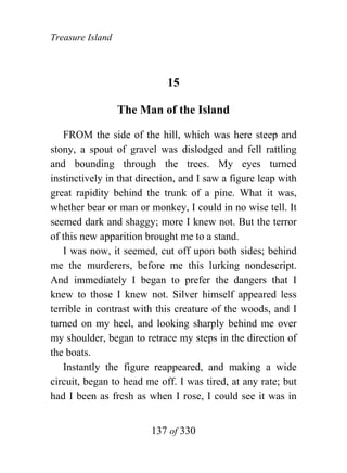 Treasure Island



                             15

                  The Man of the Island

   FROM the side of the hill, which was here steep and
stony, a spout of gravel was dislodged and fell rattling
and bounding through the trees. My eyes turned
instinctively in that direction, and I saw a figure leap with
great rapidity behind the trunk of a pine. What it was,
whether bear or man or monkey, I could in no wise tell. It
seemed dark and shaggy; more I knew not. But the terror
of this new apparition brought me to a stand.
   I was now, it seemed, cut off upon both sides; behind
me the murderers, before me this lurking nondescript.
And immediately I began to prefer the dangers that I
knew to those I knew not. Silver himself appeared less
terrible in contrast with this creature of the woods, and I
turned on my heel, and looking sharply behind me over
my shoulder, began to retrace my steps in the direction of
the boats.
   Instantly the figure reappeared, and making a wide
circuit, began to head me off. I was tired, at any rate; but
had I been as fresh as when I rose, I could see it was in


                        137 of 330
 