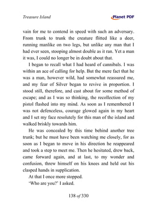 Treasure Island


vain for me to contend in speed with such an adversary.
From trunk to trunk the creature flitted like a deer,
running manlike on two legs, but unlike any man that I
had ever seen, stooping almost double as it ran. Yet a man
it was, I could no longer be in doubt about that.
    I began to recall what I had heard of cannibals. I was
within an ace of calling for help. But the mere fact that he
was a man, however wild, had somewhat reassured me,
and my fear of Silver began to revive in proportion. I
stood still, therefore, and cast about for some method of
escape; and as I was so thinking, the recollection of my
pistol flashed into my mind. As soon as I remembered I
was not defenceless, courage glowed again in my heart
and I set my face resolutely for this man of the island and
walked briskly towards him.
    He was concealed by this time behind another tree
trunk; but he must have been watching me closely, for as
soon as I began to move in his direction he reappeared
and took a step to meet me. Then he hesitated, drew back,
came forward again, and at last, to my wonder and
confusion, threw himself on his knees and held out his
clasped hands in supplication.
    At that I once more stopped.
    ‘Who are you?’ I asked.

                        138 of 330
 