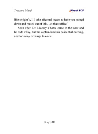 Treasure Island


like tonight’s, I’ll take effectual means to have you hunted
down and routed out of this. Let that suffice.’
   Soon after, Dr. Livesey’s horse came to the door and
he rode away, but the captain held his peace that evening,
and for many evenings to come.




                         14 of 330
 