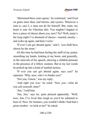 Treasure Island


   ‘Marooned three years agone,’ he continued, ‘and lived
on goats since then, and berries, and oysters. Wherever a
man is, says I, a man can do for himself. But, mate, my
heart is sore for Christian diet. You mightn’t happen to
have a piece of cheese about you, now? No? Well, many’s
the long night I’ve dreamed of cheese—toasted, mostly—
and woke up again, and here I were.’
   ‘If ever I can get aboard again,’ said I, ‘you shall have
cheese by the stone.’
   All this time he had been feeling the stuff of my jacket,
smoothing my hands, looking at my boots, and generally,
in the intervals of his speech, showing a childish pleasure
in the presence of a fellow creature. But at my last words
he perked up into a kind of startled slyness.
   ‘If ever you can get aboard again, says you?’ he
repeated. ‘Why, now, who’s to hinder you?’
   ‘Not you, I know,’ was my reply.
   ‘And right you was,’ he cried. ‘Now you—what do
you call yourself, mate?’
   ‘Jim,’ I told him.
   ‘Jim, Jim,’ says he, quite pleased apparently. ‘Well,
now, Jim, I’ve lived that rough as you’d be ashamed to
hear of. Now, for instance, you wouldn’t think I had had a
pious mother—to look at me?’ he asked.

                        140 of 330
 