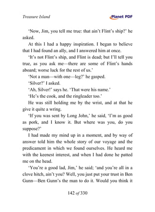 Treasure Island


   ‘Now, Jim, you tell me true: that ain’t Flint’s ship?’ he
asked.
   At this I had a happy inspiration. I began to believe
that I had found an ally, and I answered him at once.
   ‘It’s not Flint’s ship, and Flint is dead; but I’ll tell you
true, as you ask me—there are some of Flint’s hands
aboard; worse luck for the rest of us.’
   ‘Not a man—with one—leg?’ he gasped.
   ‘Silver?’ I asked.
   ‘Ah, Silver!’ says he. ‘That were his name.’
   ‘He’s the cook, and the ringleader too.’
   He was still holding me by the wrist, and at that he
give it quite a wring.
   ‘If you was sent by Long John,’ he said, ‘I’m as good
as pork, and I know it. But where was you, do you
suppose?’
   I had made my mind up in a moment, and by way of
answer told him the whole story of our voyage and the
predicament in which we found ourselves. He heard me
with the keenest interest, and when I had done he patted
me on the head.
   ‘You’re a good lad, Jim,’ he said; ‘and you’re all in a
clove hitch, ain’t you? Well, you just put your trust in Ben
Gunn—Ben Gunn’s the man to do it. Would you think it

                         142 of 330
 