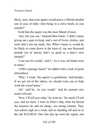 Treasure Island


likely, now, that your squire would prove a liberal-minded
one in case of help—him being in a clove hitch, as you
remark?’
   I told him the squire was the most liberal of men.
   ‘Aye, but you see,’ returned Ben Gunn, ‘I didn’t mean
giving me a gate to keep, and a suit of livery clothes, and
such; that’s not my mark, Jim. What I mean is, would he
be likely to come down to the toon of, say one thousand
pounds out of money that’s as good as a man’s own
already?’
   ‘I am sure he would,’ said I. ‘As it was, all hands were
to share.’
   ‘AND a passage home?’ he added with a look of great
shrewdness.
   ‘Why,’ I cried, ‘the squire’s a gentleman. And besides,
if we got rid of the others, we should want you to help
work the vessel home.’
   ‘Ah,’ said he, ‘so you would.’ And he seemed very
much relieved.
   ‘Now, I’ll tell you what,’ he went on. ‘So much I’ll tell
you, and no more. I were in Flint’s ship when he buried
the treasure; he and six along—six strong seamen. They
was ashore nigh on a week, and us standing off and on in
the old WALRUS. One fine day up went the signal, and

                        143 of 330
 